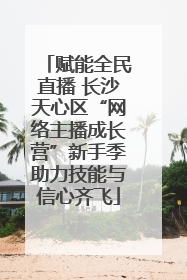 赋能全民直播 长沙天心区“网络主播成长营”新手季助力技能与信心齐飞