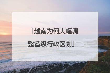 越南为何大幅调整省级行政区划