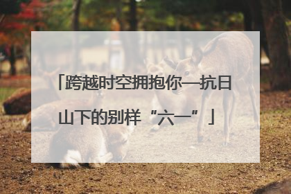跨越时空拥抱你—抗日山下的别样“六一”