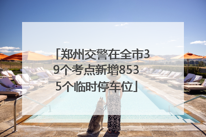 郑州交警在全市39个考点新增8535个临时停车位