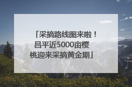 采摘路线图来啦！昌平近5000亩樱桃迎来采摘黄金期
