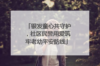银发童心共守护，社区民警用爱筑牢老幼平安防线