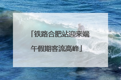 铁路合肥站迎来端午假期客流高峰