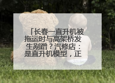 长春一直升机被拖运时与高架桥发生剐蹭？汽修店：是直升机模型，正在维修