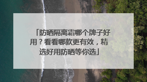 防晒隔离霜哪个牌子好用？看看哪款更有效，精选好用防晒等你选