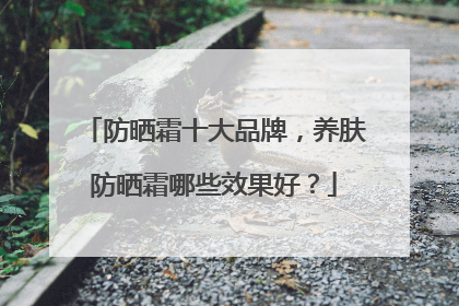 防晒霜十大品牌，养肤防晒霜哪些效果好？