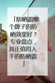 防晒霜哪个牌子的防晒效果好？专业盘点，真正值得入手的防晒霜