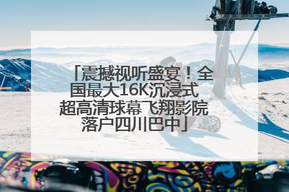 震撼视听盛宴！全国最大16K沉浸式超高清球幕飞翔影院落户四川巴中
