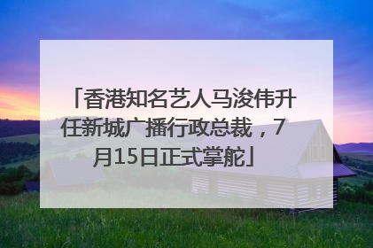 香港知名艺人马浚伟升任新城广播行政总裁，7月15日正式掌舵