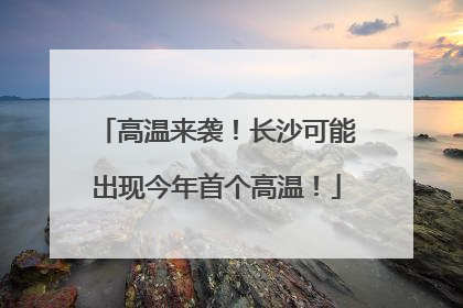 高温来袭！长沙可能出现今年首个高温！