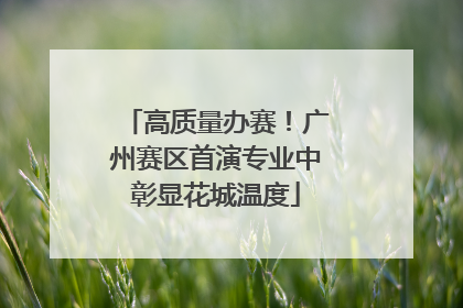 高质量办赛！广州赛区首演专业中彰显花城温度