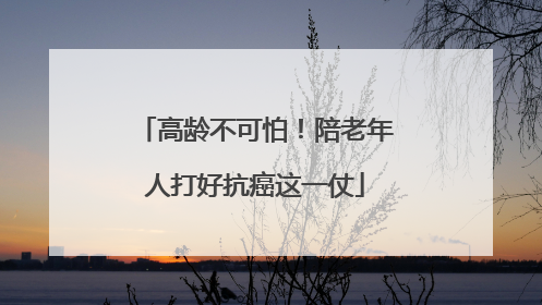 高龄不可怕！陪老年人打好抗癌这一仗