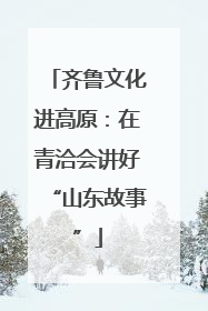 齐鲁文化进高原：在青洽会讲好“山东故事”