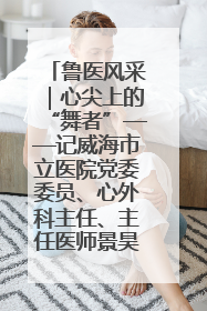鲁医风采｜心尖上的“舞者”——记威海市立医院党委委员、心外科主任、主任医师景昊