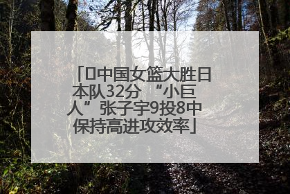 ﻿中国女篮大胜日本队32分 “小巨人”张子宇9投8中保持高进攻效率