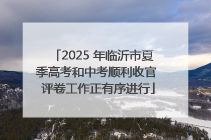 2025 年临沂市夏季高考和中考顺利收官 评卷工作正有序进行