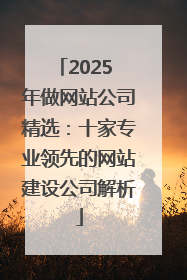 2025 年做网站公司精选：十家专业领先的网站建设公司解析