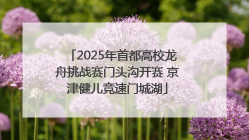 2025年首都高校龙舟挑战赛门头沟开赛 京津健儿竞速门城湖