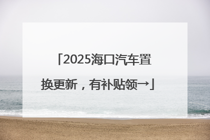 2025海口汽车置换更新，有补贴领→