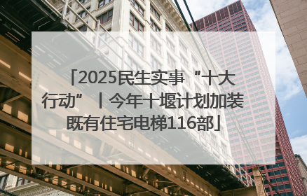 2025民生实事“十大行动”丨今年十堰计划加装既有住宅电梯116部