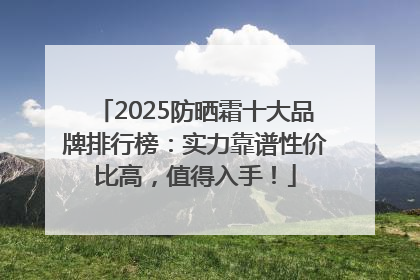 2025防晒霜十大品牌排行榜：实力靠谱性价比高，值得入手！