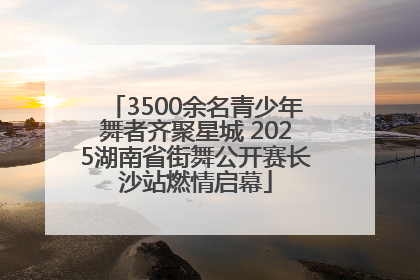 3500余名青少年舞者齐聚星城 2025湖南省街舞公开赛长沙站燃情启幕