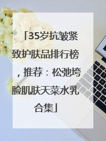 35岁抗皱紧致护肤品排行榜，推荐：松弛垮脸肌肤天菜水乳合集
