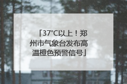 37℃以上！郑州市气象台发布高温橙色预警信号