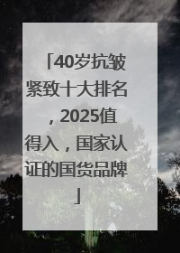 40岁抗皱紧致十大排名，2025值得入，国家认证的国货品牌