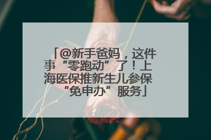 @新手爸妈，这件事“零跑动”了！上海医保推新生儿参保“免申办”服务